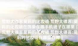 荒野大镖客莫莉的化妆镜 荒野大镖客2莫莉的化妆镜在哪里在哪手机镜子在哪里「荒野大镖客莫莉的化妆镜 荒野大镖客2莫莉的化妆镜在哪里在哪」