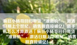 疯狂小杨哥回归带货“准新机”，激活日期上个世纪，销售额直接破亿！新手机怎么才算激活「疯狂小杨哥回归带货“准新机”，激活日期上个世纪，销售额直接破亿！」