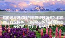 赵丽颖与冯绍峰的恋爱经过如何？赵丽颖还有这件事，冯绍峰自叙与赵丽颖恋爱经过，共五个竞争对手