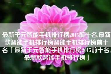 最新千元智能手机排行榜2015前十名,最新款智能手机排行榜智能手机排行榜前十名「最新千元智能手机排行榜2015前十名,最新款智能手机排行榜」
